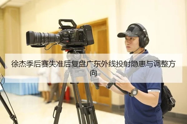 徐杰季后赛失准后复盘广东外线投射隐患与调整方向